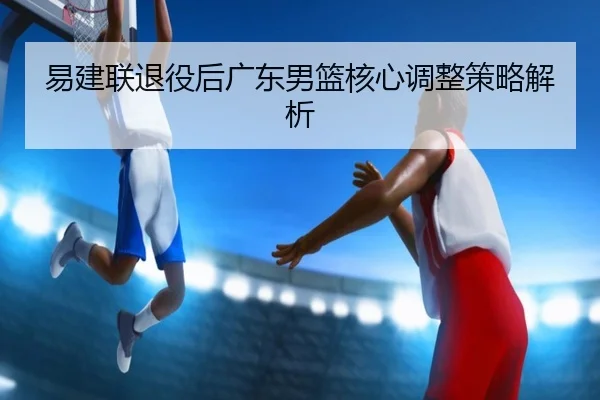 易建联退役后广东男篮核心调整策略解析